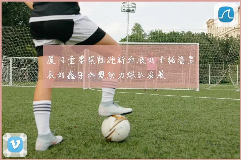厦门壹零贰陆迎新血液刘子铭潘昱辰刘鑫宇加盟助力球队发展