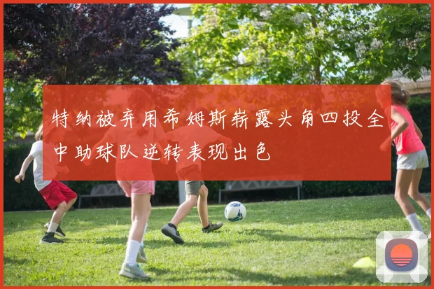 特纳被弃用希姆斯崭露头角四投全中助球队逆转表现出色