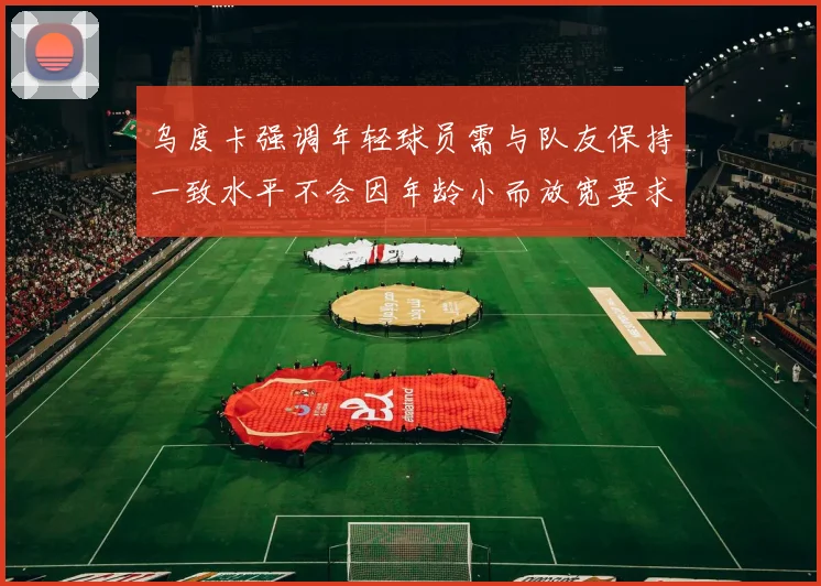 乌度卡强调年轻球员需与队友保持一致水平不会因年龄小而放宽要求