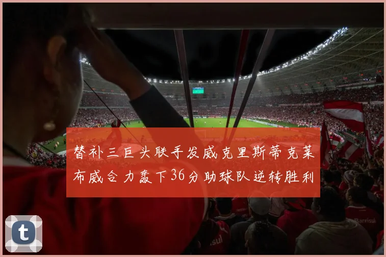 替补三巨头联手发威克里斯蒂克莱布威合力轰下36分助球队逆转胜利