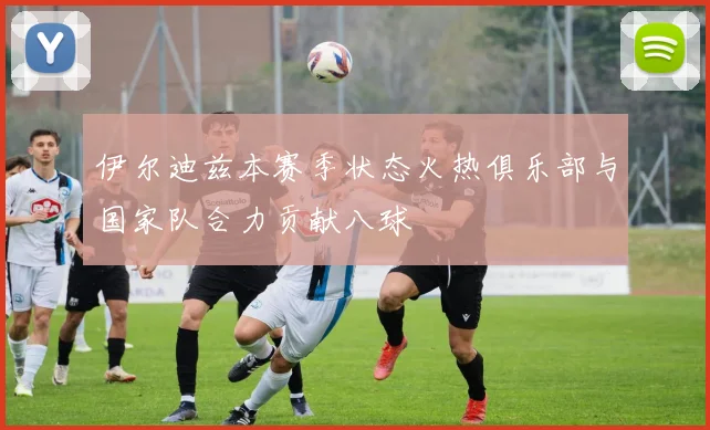 伊尔迪兹本赛季状态火热俱乐部与国家队合力贡献八球