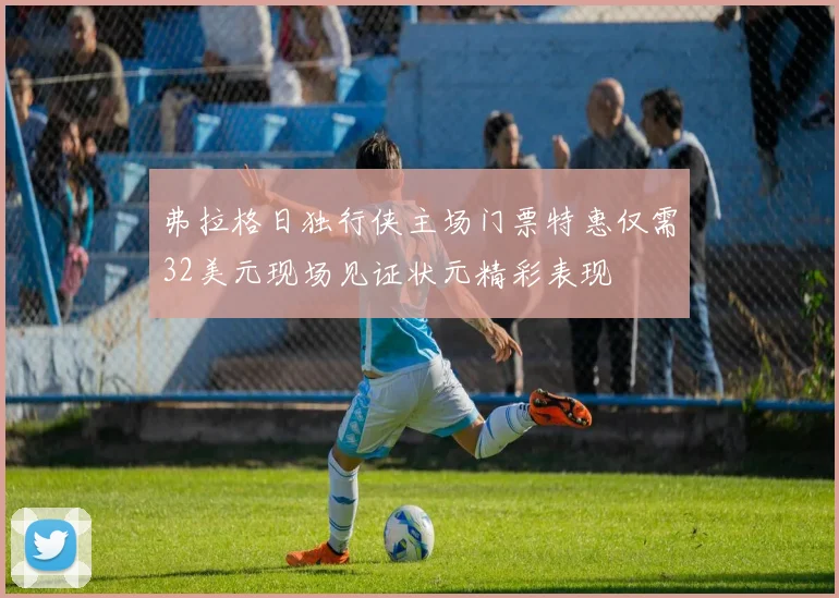 弗拉格日独行侠主场门票特惠仅需32美元现场见证状元精彩表现
