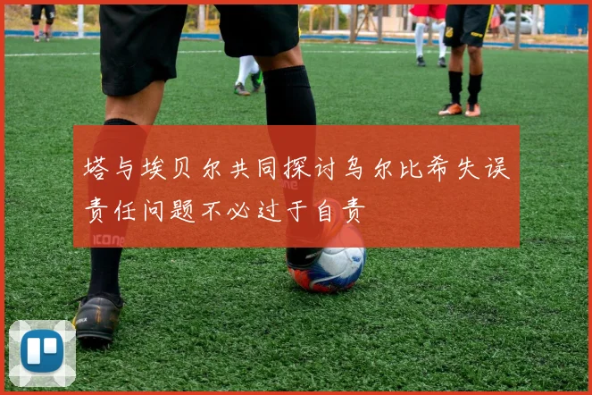 塔与埃贝尔共同探讨乌尔比希失误责任问题不必过于自责