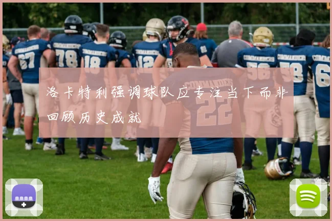 洛卡特利强调球队应专注当下而非回顾历史成就