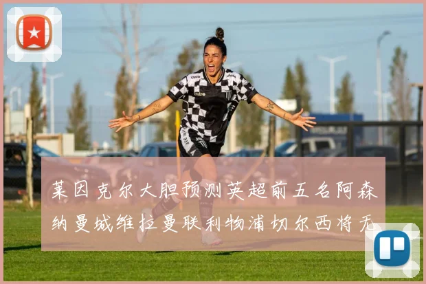 莱因克尔大胆预测英超前五名阿森纳曼城维拉曼联利物浦切尔西将无缘欧战