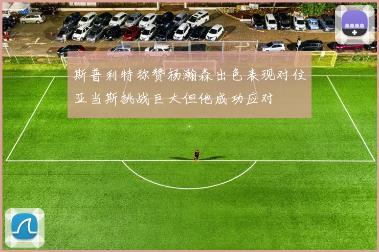 斯普利特称赞杨瀚森出色表现对位亚当斯挑战巨大但他成功应对