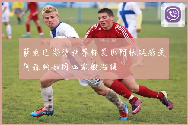 萨利巴期待世界杯复仇阿根廷感受阿森纳如同回家般温暖