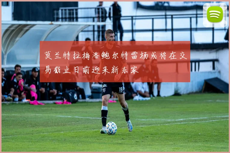 莫兰特拉梅洛鲍尔特雷杨或将在交易截止日前迎来新东家