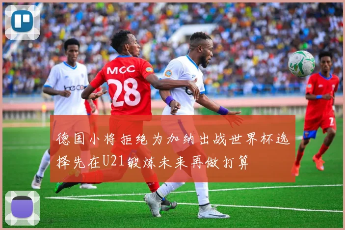 德国小将拒绝为加纳出战世界杯选择先在U21锻炼未来再做打算