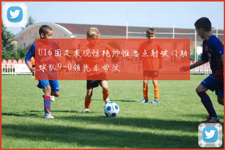 U16国足表现惊艳帅惟浩点射破门助球队9-0领先东帝汶