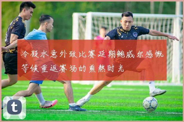 冷凝水意外致比赛延期鲍威尔感慨等候重返赛场的煎熬时光