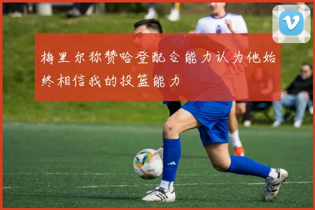 梅里尔称赞哈登配合能力认为他始终相信我的投篮能力