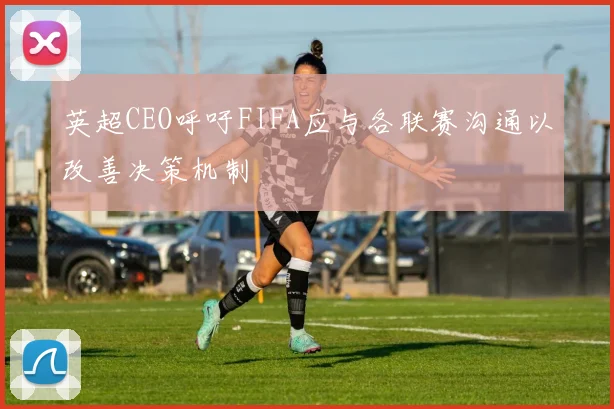 英超CEO呼吁FIFA应与各联赛沟通以改善决策机制