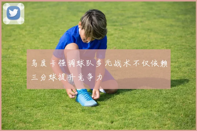 乌度卡强调球队多元战术不仅依赖三分球提升竞争力