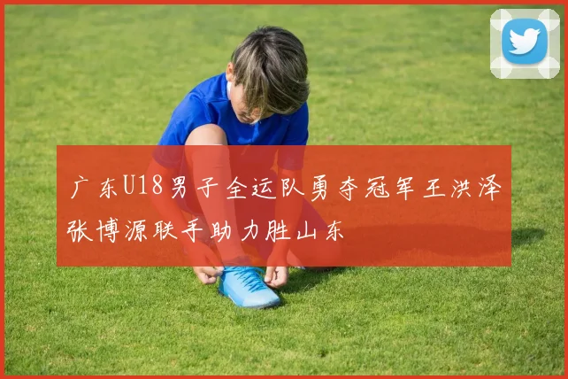 广东U18男子全运队勇夺冠军王洪泽张博源联手助力胜山东