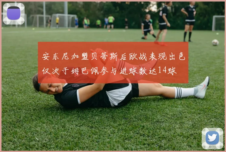 安东尼加盟贝蒂斯后欧战表现出色仅次于姆巴佩参与进球数达14球