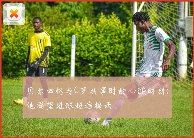 贝尔回忆与C罗共事时的心酸时刻：他渴望进球超越梅西