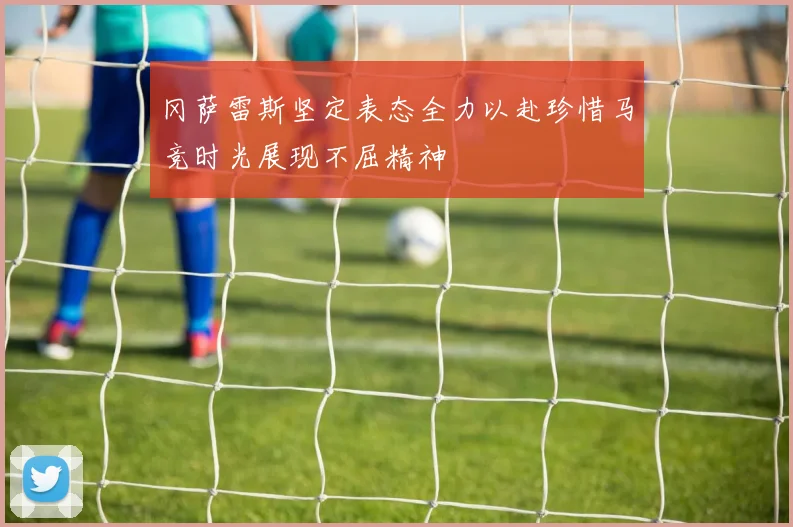 冈萨雷斯坚定表态全力以赴珍惜马竞时光展现不屈精神