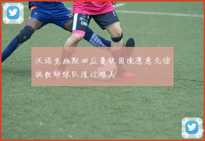 沃诺克幽默回应曼联困境愿意无偿执教助球队渡过难关