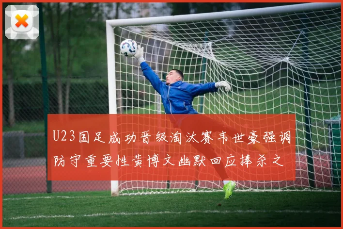 U23国足成功晋级淘汰赛韦世豪强调防守重要性黄博文幽默回应捧杀之说