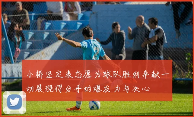 小桥坚定表态愿为球队胜利奉献一切展现得分手的爆发力与决心