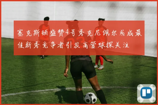 塞克斯顿盛赞4号秀克尼佩尔或成最佳新秀竞争者引发高管球探关注