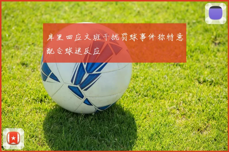 库里回应文班干扰罚球事件称特意配合球迷反应