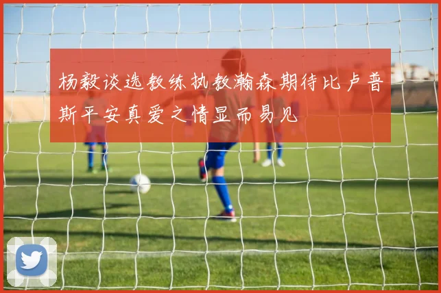 杨毅谈选教练执教瀚森期待比卢普斯平安真爱之情显而易见
