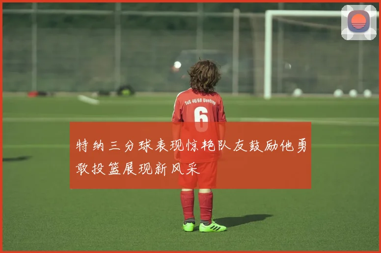 特纳三分球表现惊艳队友鼓励他勇敢投篮展现新风采