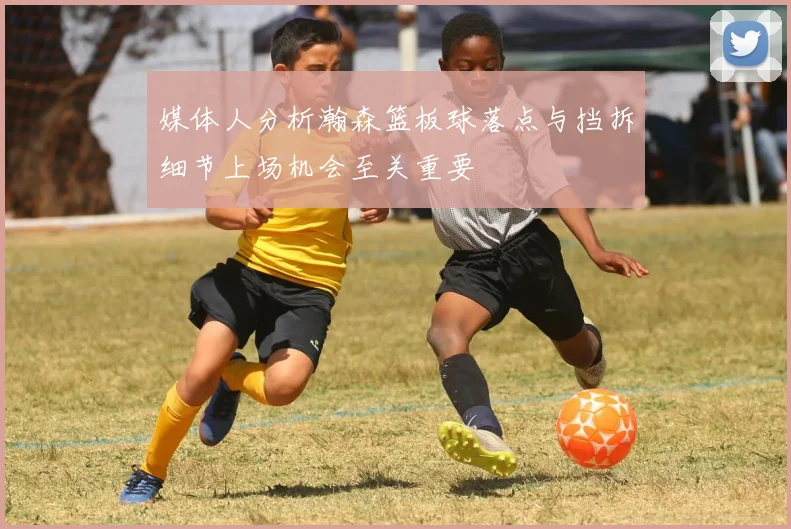 媒体人分析瀚森篮板球落点与挡拆细节上场机会至关重要