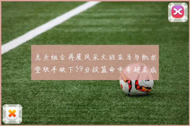 光头组合再展风采文班亚马与凯尔登联手砍下59分投篮命中率超五成