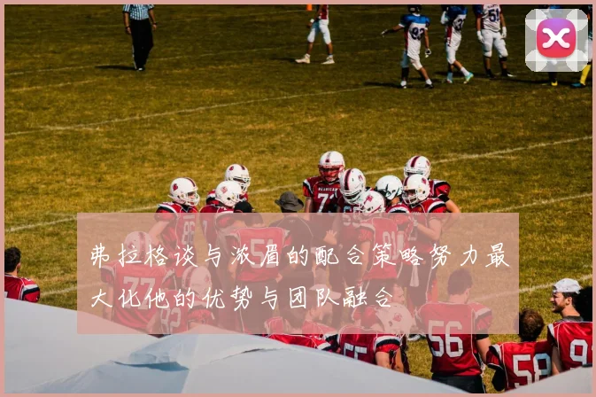 弗拉格谈与浓眉的配合策略努力最大化他的优势与团队融合