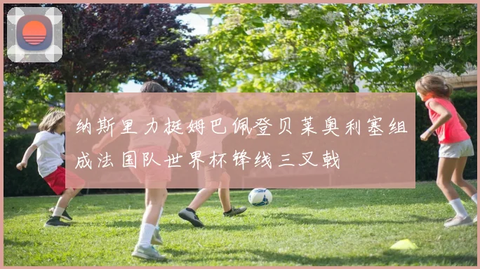 纳斯里力挺姆巴佩登贝莱奥利塞组成法国队世界杯锋线三叉戟