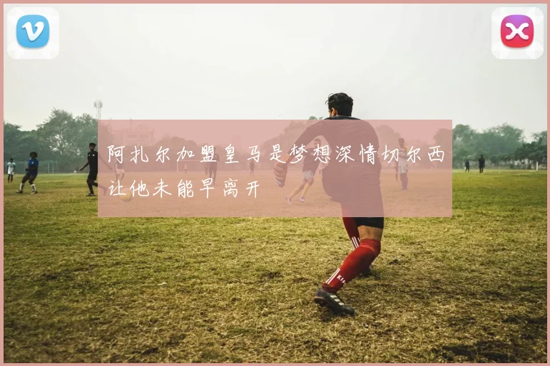 阿扎尔加盟皇马是梦想深情切尔西让他未能早离开