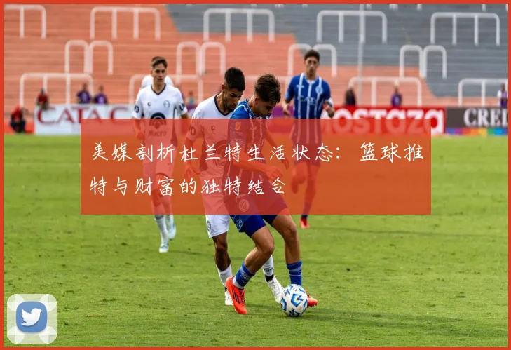美媒剖析杜兰特生活状态：篮球推特与财富的独特结合