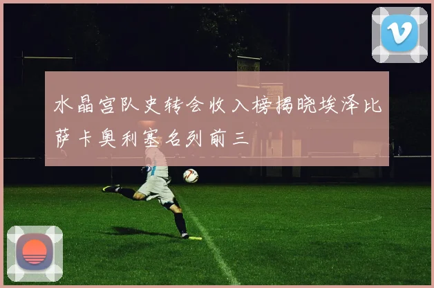 水晶宫队史转会收入榜揭晓埃泽比萨卡奥利塞名列前三