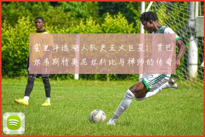 霍里评选湖人队史五大巨星：贾巴尔韦斯特奥尼尔科比与禅师的传奇之路