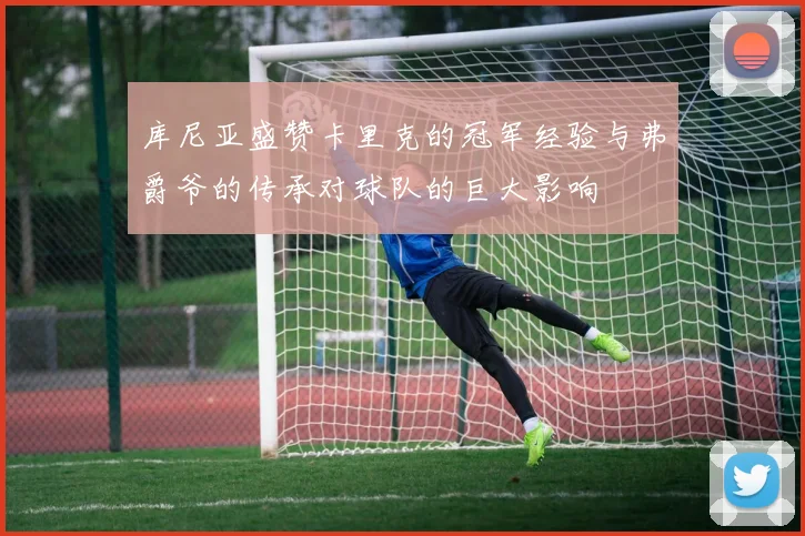 库尼亚盛赞卡里克的冠军经验与弗爵爷的传承对球队的巨大影响