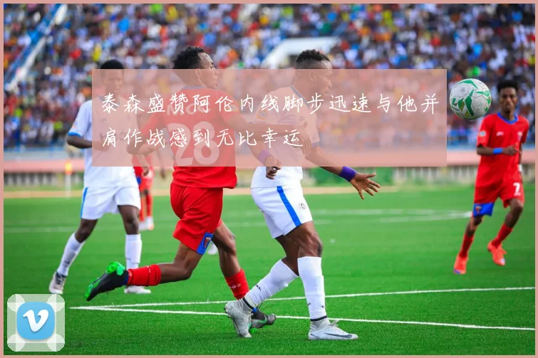 泰森盛赞阿伦内线脚步迅速与他并肩作战感到无比幸运