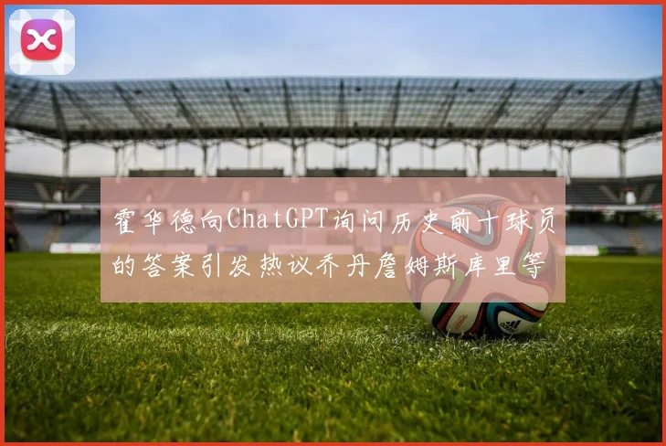 霍华德向ChatGPT询问历史前十球员的答案引发热议乔丹詹姆斯库里等传奇球星榜单揭秘