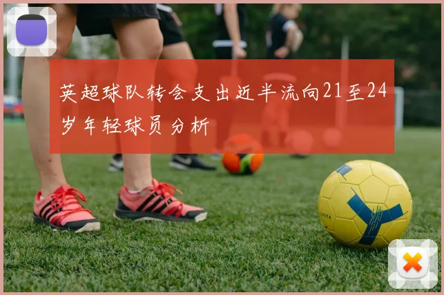 英超球队转会支出近半流向21至24岁年轻球员分析