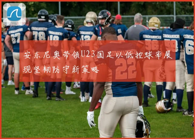 安东尼奥带领U23国足以低控球率展现坚韧防守新策略