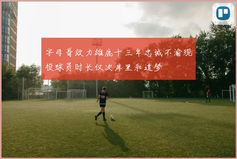 字母哥效力雄鹿十三年忠诚不渝现役球员时长仅次库里和追梦