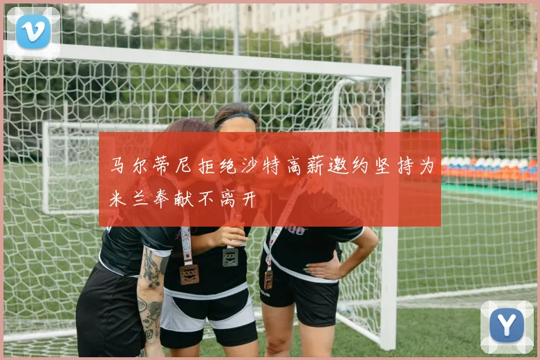 马尔蒂尼拒绝沙特高薪邀约坚持为米兰奉献不离开