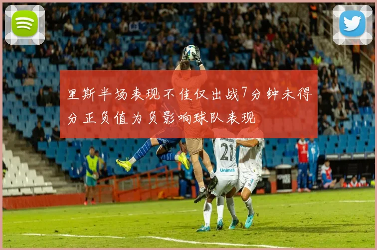 里斯半场表现不佳仅出战7分钟未得分正负值为负影响球队表现