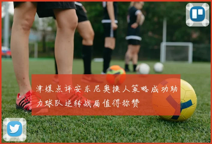 津媒点评安东尼奥换人策略成功助力球队逆转战局值得称赞